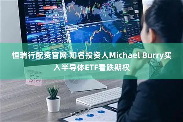 恒瑞行配资官网 知名投资人Michael Burry买入半导体ETF看跌期权