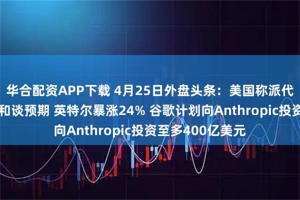 华合配资APP下载 4月25日外盘头条：美国称派代表赴巴伊朗淡化和谈预期 英特尔暴涨24% 谷歌计划向Anthropic投资至多400亿美元