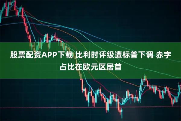 股票配资APP下载 比利时评级遭标普下调 赤字占比在欧元区居首