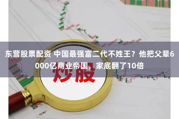 东营股票配资 中国最强富二代不姓王？他把父辈6000亿商业帝国，家底翻了10倍