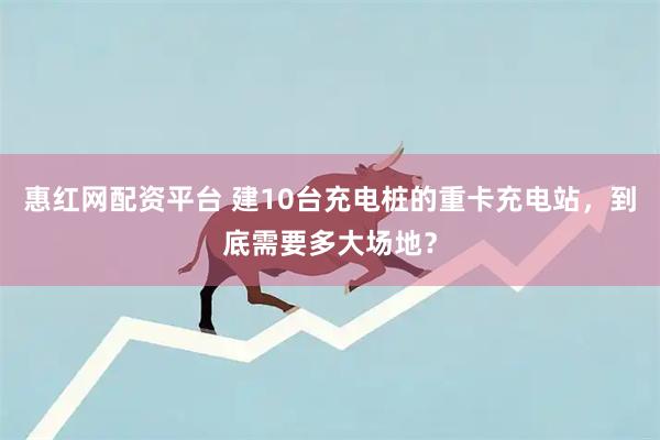 惠红网配资平台 建10台充电桩的重卡充电站，到底需要多大场地？