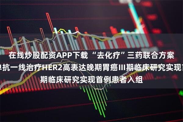 在线炒股配资APP下载 “去化疗”三药联合方案，维迪西妥单抗一线治疗HER2高表达晚期胃癌Ⅲ期临床研究实现首例患者入组