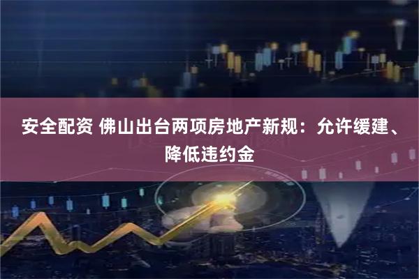 安全配资 佛山出台两项房地产新规：允许缓建、降低违约金