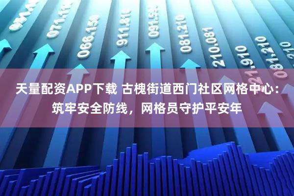天量配资APP下载 古槐街道西门社区网格中心：筑牢安全防线，网格员守护平安年