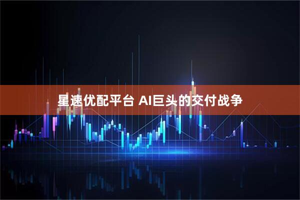 星速优配平台 AI巨头的交付战争
