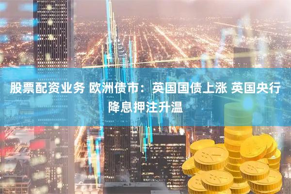 股票配资业务 欧洲债市：英国国债上涨 英国央行降息押注升温