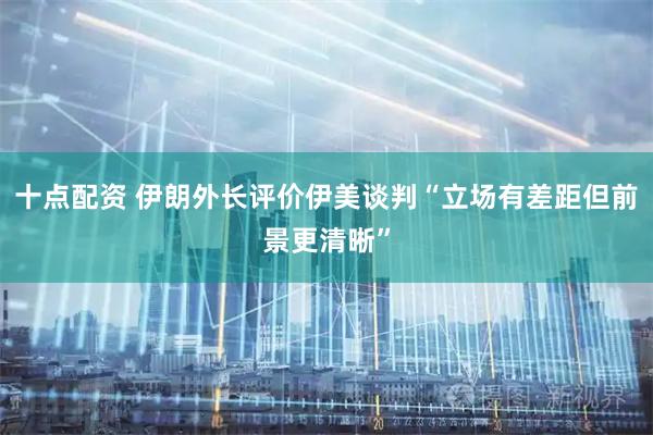 十点配资 伊朗外长评价伊美谈判“立场有差距但前景更清晰”